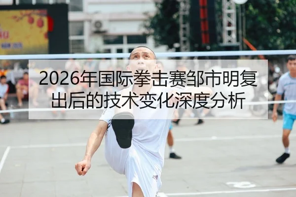 2026年国际拳击赛邹市明复出后的技术变化深度分析