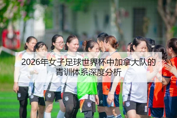 2026年女子足球世界杯中加拿大队的青训体系深度分析
