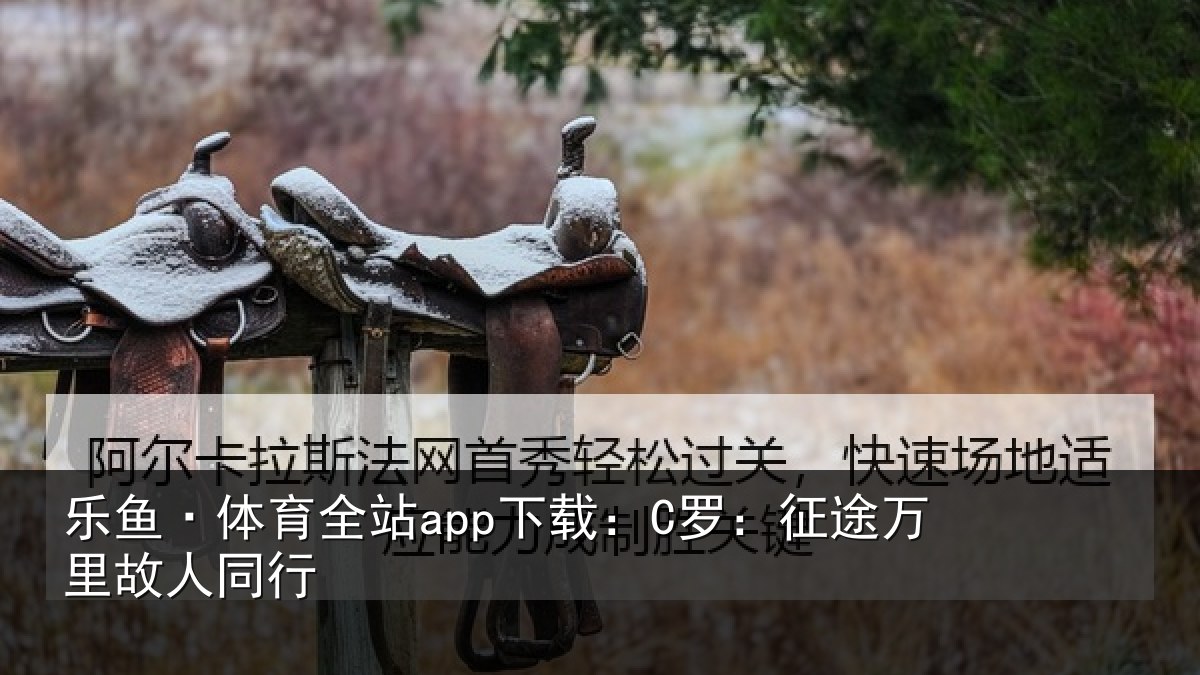 乐鱼·体育全站app下载:C罗:征途万里故人同行